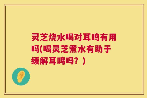 灵芝烧水喝对耳鸣有用吗(喝灵芝煮水有助于缓解耳鸣吗？)
