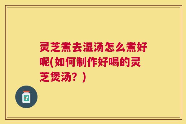 灵芝煮去湿汤怎么煮好呢(如何制作好喝的灵芝煲汤？)