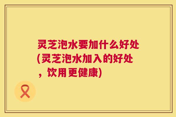 灵芝泡水要加什么好处(灵芝泡水加入的好处，饮用更健康)