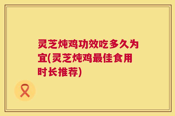 灵芝炖鸡功效吃多久为宜(灵芝炖鸡最佳食用时长推荐)