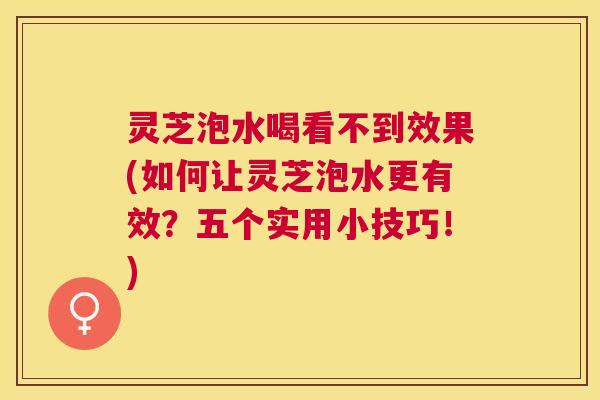 灵芝泡水喝看不到效果(如何让灵芝泡水更有效？五个实用小技巧！)