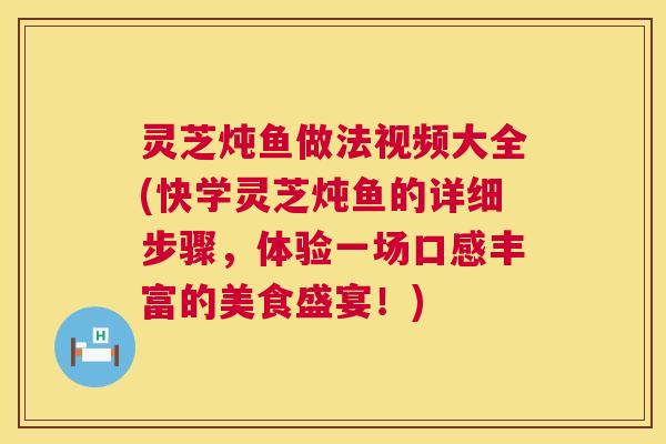 灵芝炖鱼做法视频大全(快学灵芝炖鱼的详细步骤，体验一场口感丰富的美食盛宴！)