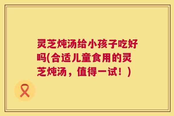 灵芝炖汤给小孩子吃好吗(合适儿童食用的灵芝炖汤，值得一试！)