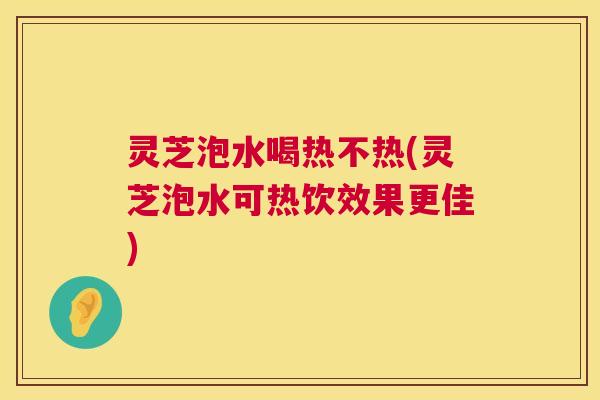 灵芝泡水喝热不热(灵芝泡水可热饮效果更佳)