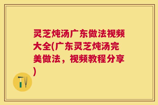 灵芝炖汤广东做法视频大全(广东灵芝炖汤完美做法，视频教程分享)