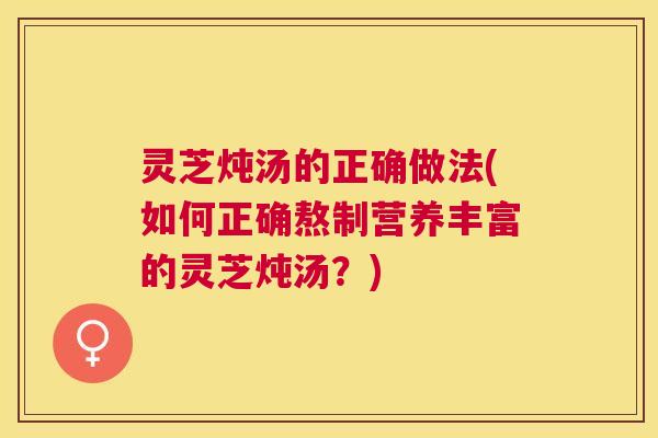 灵芝炖汤的正确做法(如何正确熬制营养丰富的灵芝炖汤？)