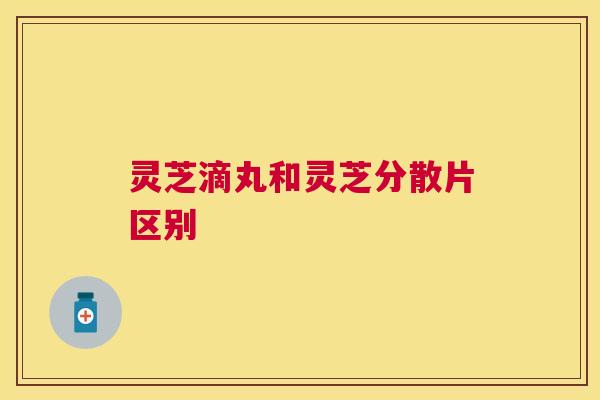 灵芝滴丸和灵芝分散片区别