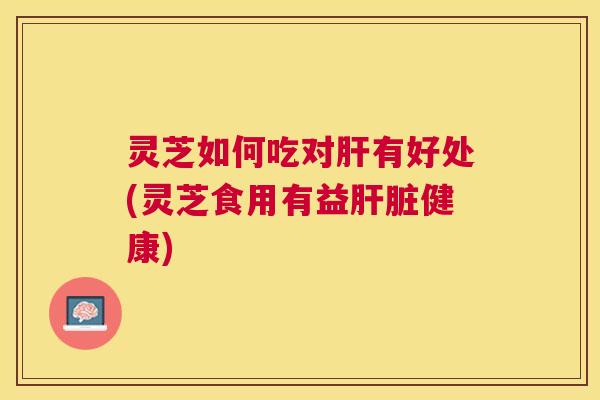 灵芝如何吃对肝有好处(灵芝食用有益肝脏健康)