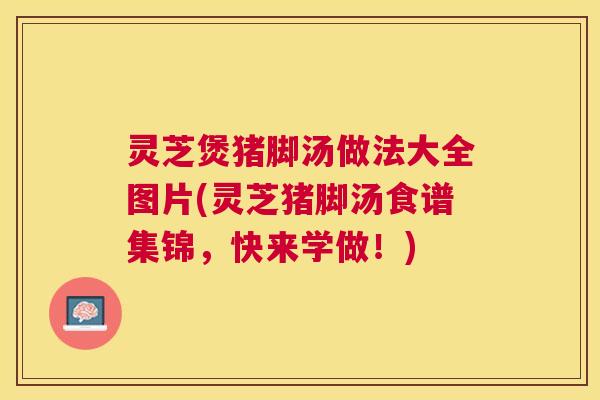 灵芝煲猪脚汤做法大全图片(灵芝猪脚汤食谱集锦，快来学做！)