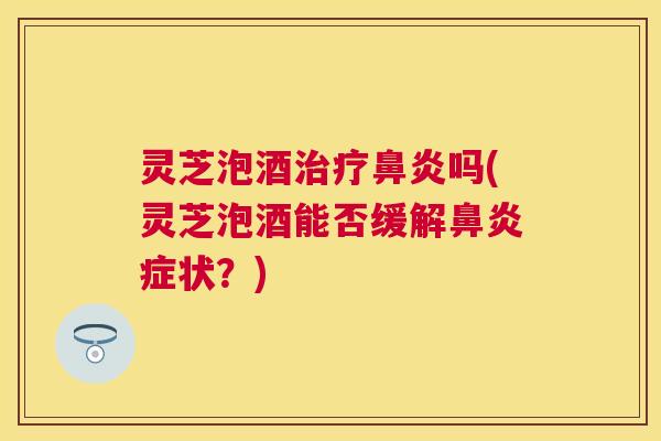 灵芝泡酒治疗鼻炎吗(灵芝泡酒能否缓解鼻炎症状？)