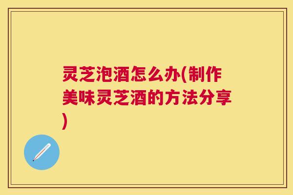 灵芝泡酒怎么办(制作美味灵芝酒的方法分享)
