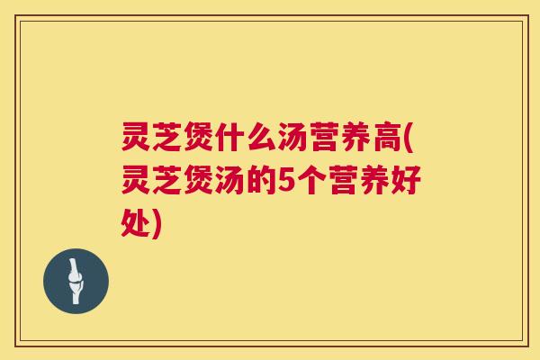 灵芝煲什么汤营养高(灵芝煲汤的5个营养好处)
