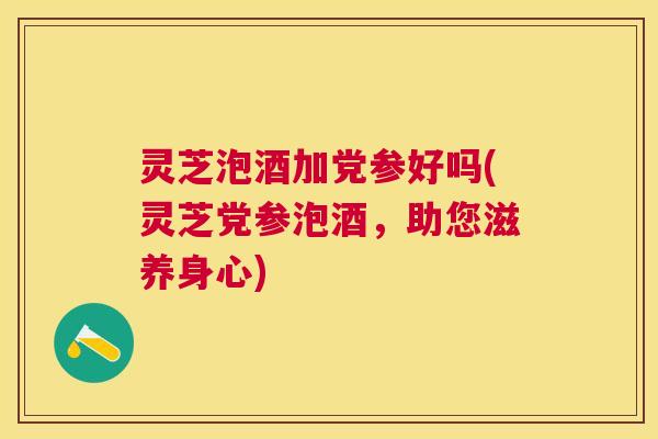 灵芝泡酒加党参好吗(灵芝党参泡酒，助您滋养身心)