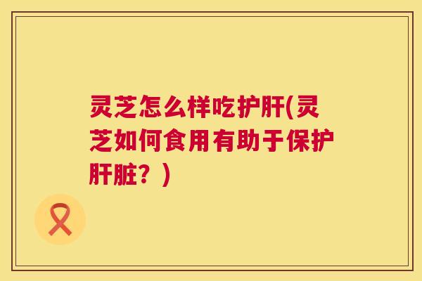 灵芝怎么样吃(灵芝如何食用有助于保护？)