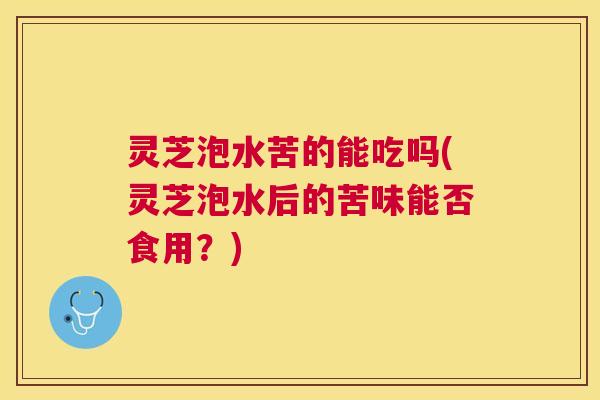 灵芝泡水苦的能吃吗(灵芝泡水后的苦味能否食用？)