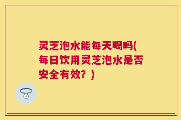 灵芝泡水能每天喝吗(每日饮用灵芝泡水是否安全有效？)