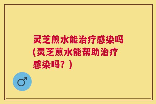 灵芝煎水能吗(灵芝煎水能帮助吗？)