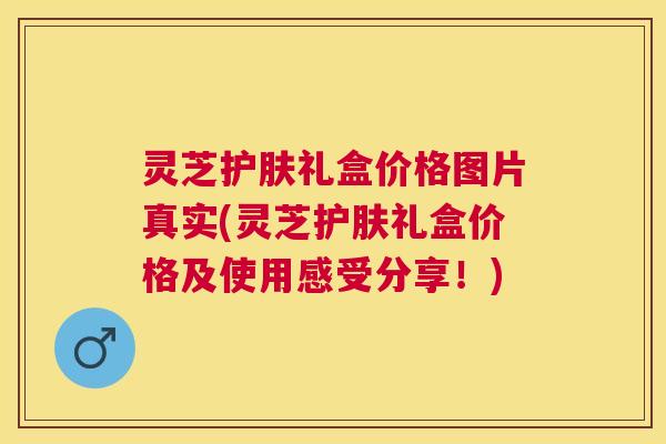灵芝护肤礼盒价格图片真实(灵芝护肤礼盒价格及使用感受分享！)