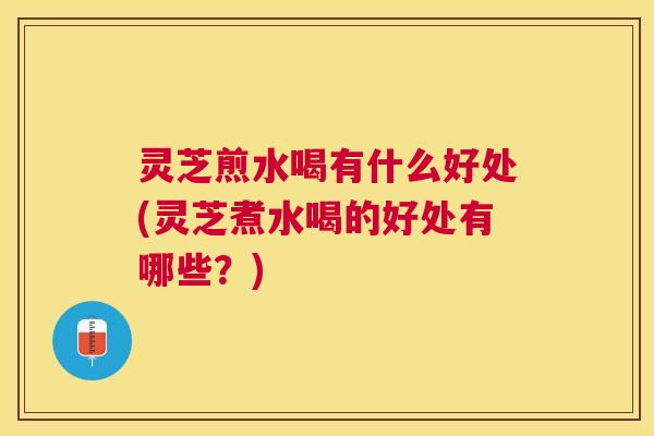 灵芝煎水喝有什么好处(灵芝煮水喝的好处有哪些？)