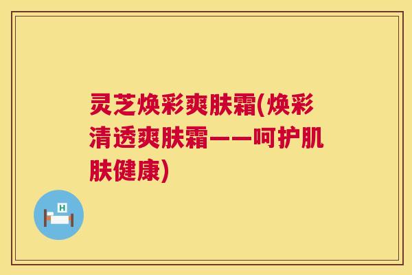 灵芝焕彩爽肤霜(焕彩清透爽肤霜——呵护肌肤健康)