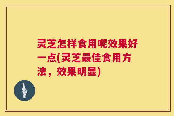灵芝怎样食用呢效果好一点(灵芝最佳食用方法，效果明显)