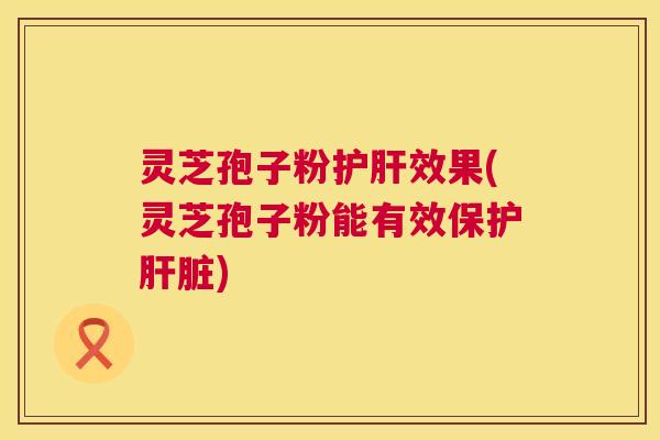 灵芝孢子粉护肝效果(灵芝孢子粉能有效保护肝脏)