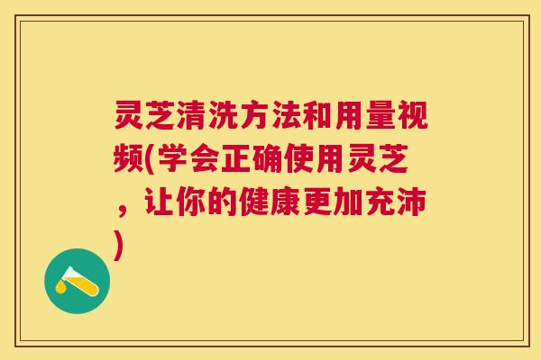 灵芝清洗方法和用量视频(学会正确使用灵芝，让你的健康更加充沛)