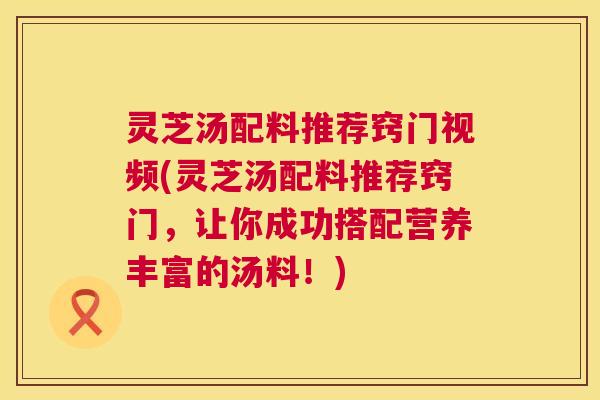 灵芝汤配料推荐窍门视频(灵芝汤配料推荐窍门，让你成功搭配营养丰富的汤料！)