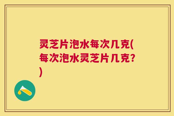 灵芝片泡水每次几克(每次泡水灵芝片几克？)