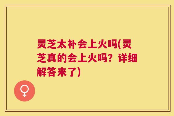 灵芝太补会上火吗(灵芝真的会上火吗？详细解答来了)
