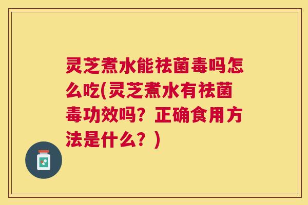 灵芝煮水能祛菌毒吗怎么吃(灵芝煮水有祛菌毒功效吗？正确食用方法是什么？)