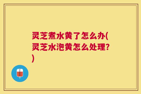 灵芝煮水黄了怎么办(灵芝水泡黄怎么处理？)