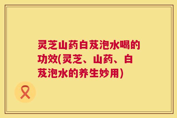 灵芝山药白芨泡水喝的功效(灵芝、山药、白芨泡水的养生妙用)