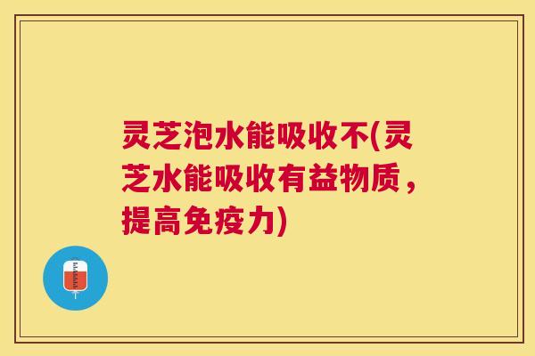 灵芝泡水能吸收不(灵芝水能吸收有益物质，提高免疫力)
