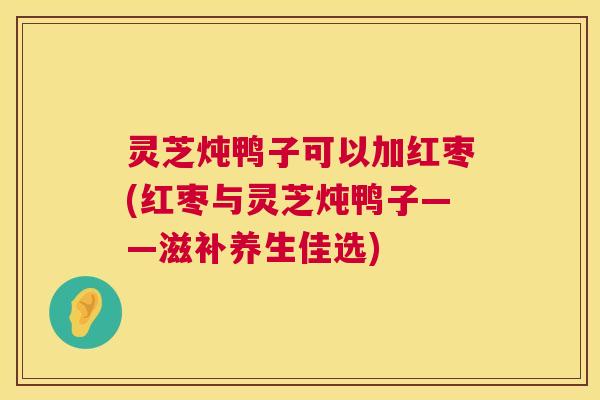 灵芝炖鸭子可以加红枣(红枣与灵芝炖鸭子——滋补养生佳选)