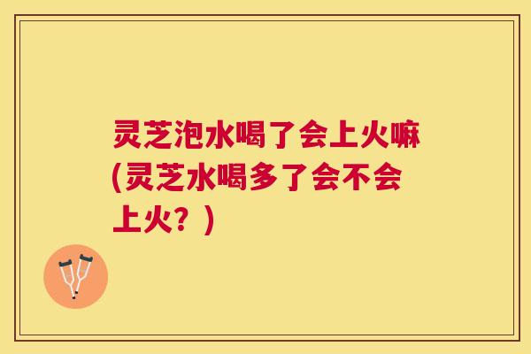 灵芝泡水喝了会上火嘛(灵芝水喝多了会不会上火？)
