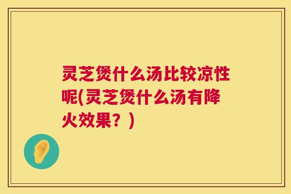 灵芝煲什么汤比较凉性呢(灵芝煲什么汤有降火效果？)