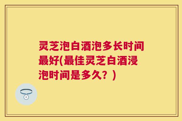 灵芝泡白酒泡多长时间最好(最佳灵芝白酒浸泡时间是多久？)