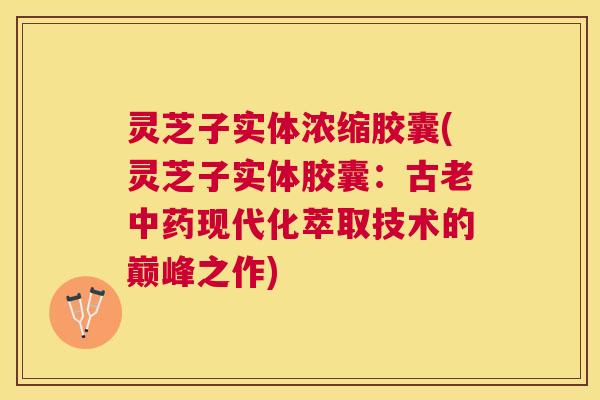灵芝子实体浓缩胶囊(灵芝子实体胶囊：古老中药现代化萃取技术的巅峰之作)
