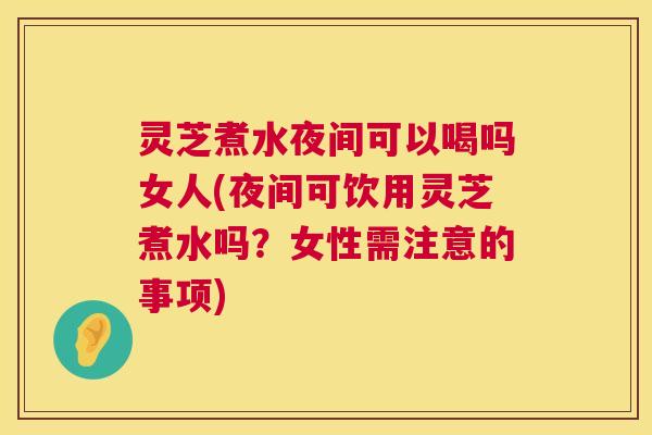 灵芝煮水夜间可以喝吗女人(夜间可饮用灵芝煮水吗？女性需注意的事项)