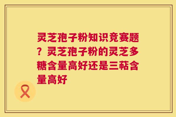 灵芝孢子粉知识竞赛题？灵芝孢子粉的灵芝多糖含量高好还是三萜含量高好