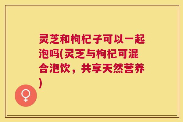 灵芝和枸杞子可以一起泡吗(灵芝与枸杞可混合泡饮，共享天然营养)