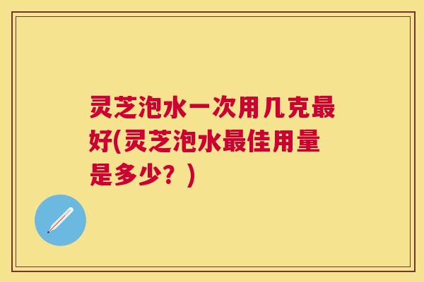 灵芝泡水一次用几克好(灵芝泡水佳用量是多少？)