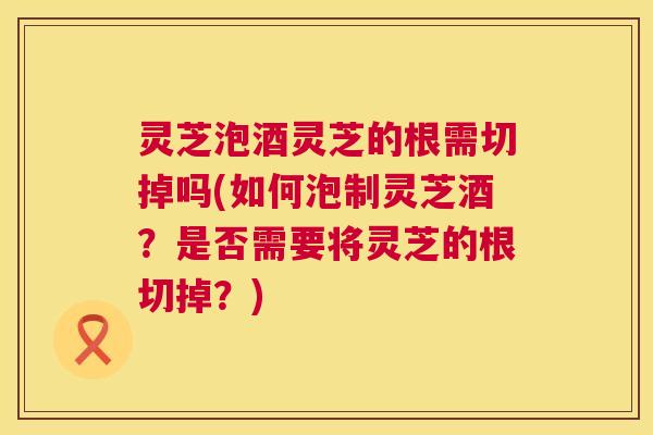 灵芝泡酒灵芝的根需切掉吗(如何泡制灵芝酒？是否需要将灵芝的根切掉？)