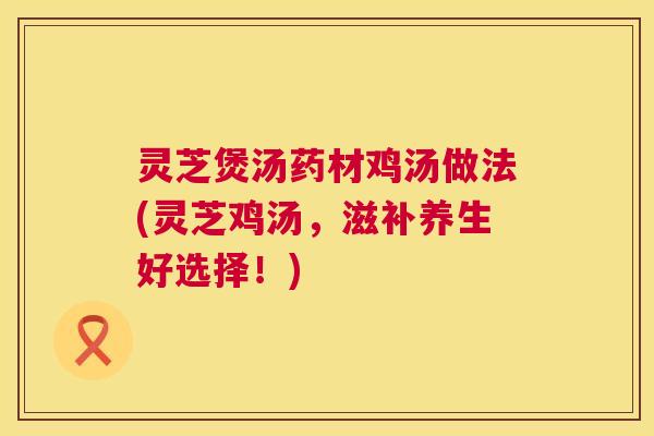 灵芝煲汤药材鸡汤做法(灵芝鸡汤，滋补养生好选择！)