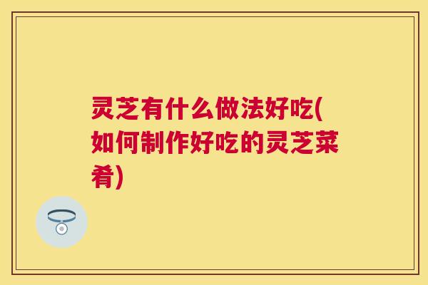 灵芝有什么做法好吃(如何制作好吃的灵芝菜肴)