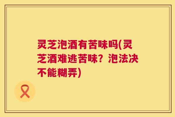 灵芝泡酒有苦味吗(灵芝酒难逃苦味？泡法决不能糊弄)