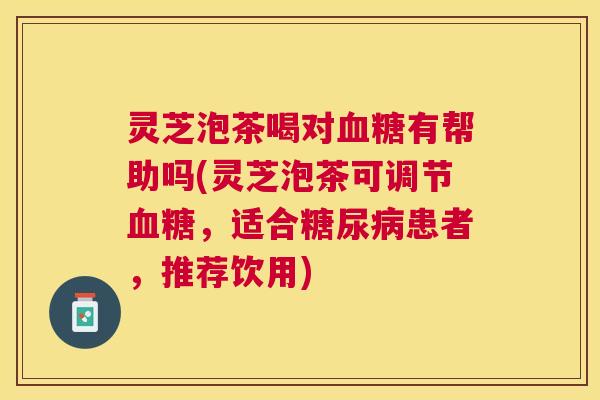 灵芝泡茶喝对有帮助吗(灵芝泡茶可调节，适合患者，推荐饮用)