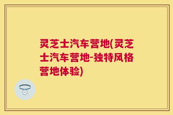 灵芝士汽车营地(灵芝士汽车营地-独特风格营地体验)