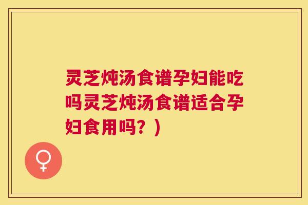 灵芝炖汤食谱孕妇能吃吗灵芝炖汤食谱适合孕妇食用吗？)